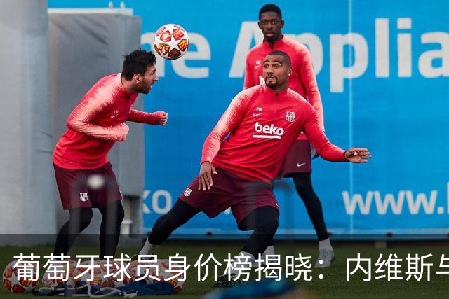 葡萄牙球员身价榜揭晓：内维斯与维蒂尼亚并列最高
